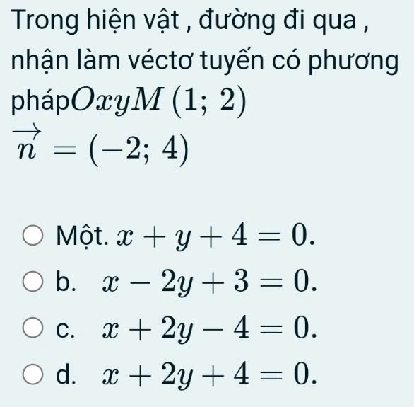 Trong hiện vật , đường đi qua ,
nhận làm véctơ tuyến có phương
pháp Oxy M(1;2)
vector n=(-2;4)
Một. x+y+4=0.
b. x-2y+3=0.
C. x+2y-4=0.
d. x+2y+4=0.