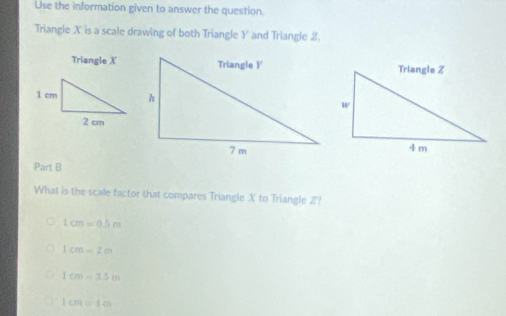 Use the information given to answer the question.
Triangle X is a scale drawing of both Triangle Y and Triangle 2.
Triangle X
Part B
What is the scale factor that compares Triangle X to Triangle 2?
Lcm=0.5m
1cm=2m
1cm=3.5in
1cm=1cm