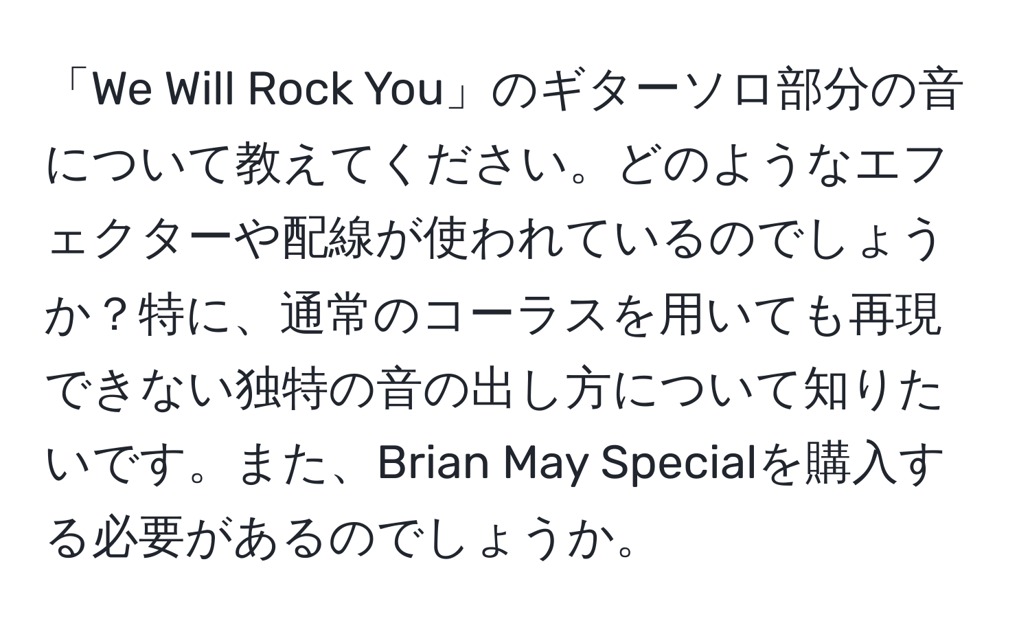 「We Will Rock You」のギターソロ部分の音について教えてください。どのようなエフェクターや配線が使われているのでしょうか？特に、通常のコーラスを用いても再現できない独特の音の出し方について知りたいです。また、Brian May Specialを購入する必要があるのでしょうか。