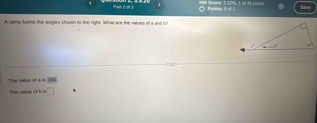 Question 2, 3.5.20 > HW Score: 2.22%, 1 of 45 points Save
Part 2 of 2 Points: 0 of 1
A ramp forms the angles shown to the right. What are the values of a and b?
The value of a is 160 .
The value of b is □ .