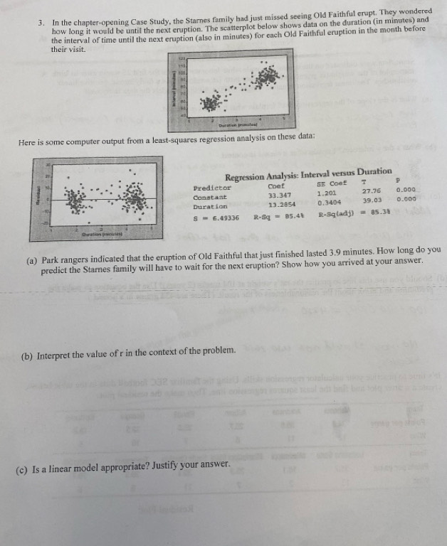 In the chapter-opening Case Study, the Starnes family had just missed seeing Old Faithful erupt. They wondered 
how long it would be until the next cruption. The scatterplot below shows data on the duration (in minutes) and 
the interval of time until the next eruption (also in minutes) for each Old Faithful eruption in the month before 
their visit. 
5. 
, 
2 
t 
Duration (nisutes 
Here is some computer output from a least-squares regression analysis on these data:
x
20
so. Predictor Regression Analysis: Interval versus Duration 
Coef SE Coe£ T p 
Constant 33.347 1.201 27.76 0.000
Duration 13.2854 0.3404 39.03 0.000
S=6,49336 R-Sq=85.41 R-sq(adj)=85.38
2 
Chanations (naéna lé8] 
(a) Park rangers indicated that the eruption of Old Faithful that just finished lasted 3.9 minutes. How long do you 
predict the Starnes family will have to wait for the next eruption? Show how you arrived at your answer. 
(b) Interpret the value of r in the context of the problem. 
(c) Is a linear model appropriate? Justify your answer.