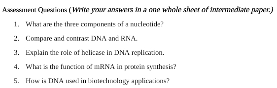 Assessment Questions (Write your answers in a one whole sheet of intermediate paper.) 
1. What are the three components of a nucleotide? 
2. Compare and contrast DNA and RNA. 
3. Explain the role of helicase in DNA replication. 
4. What is the function of mRNA in protein synthesis? 
5. How is DNA used in biotechnology applications?