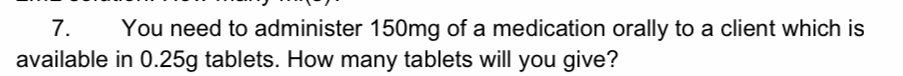 You need to administer 150mg of a medication orally to a client which is 
available in 0.25g tablets. How many tablets will you give?