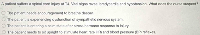 A patient suffers a spinal cord injury at T4. Vital signs reveal bradycardia and hypotension. What does the nurse suspect?
The patient needs encouragement to breathe deeper.
The patient is experiencing dysfunction of sympathetic nervous system.
The patient is entering a calm state after stress hormone response to injury.
The patient needs to sit upright to stimulate heart rate HR) and blood pressure (BP) reflexes.