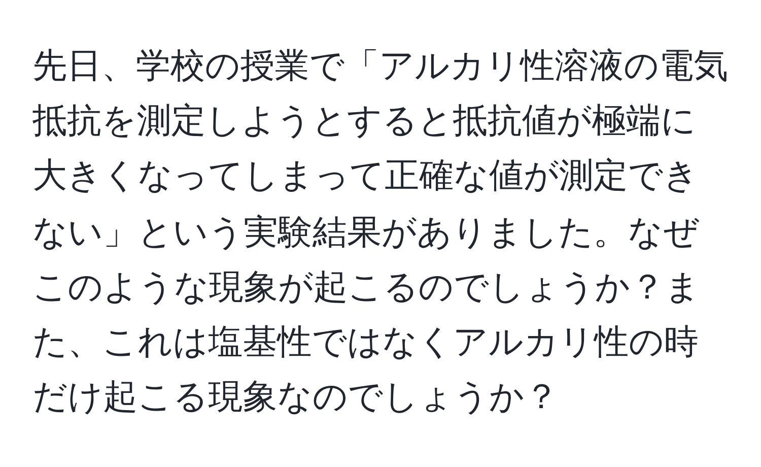 先日、学校の授業で「アルカリ性溶液の電気抵抗を測定しようとすると抵抗値が極端に大きくなってしまって正確な値が測定できない」という実験結果がありました。なぜこのような現象が起こるのでしょうか？また、これは塩基性ではなくアルカリ性の時だけ起こる現象なのでしょうか？