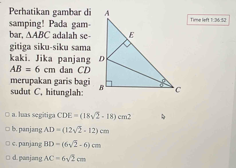 Perhatikan gambar di 
samping! Pada gam- 
Time left 1:36:52 
bar, △ ABC adalah se- 
gitiga siku-siku sama 
kaki. Jika panjang
AB=6cm dan CD
merupakan garis bagi 
sudut C, hitunglah: 
a. luas segitiga CDE=(18sqrt(2)-18)cm2
b. panjang AD=(12sqrt(2)-12)cm
c. panjang BD=(6sqrt(2)-6)cm
d. panjang AC=6sqrt(2)cm