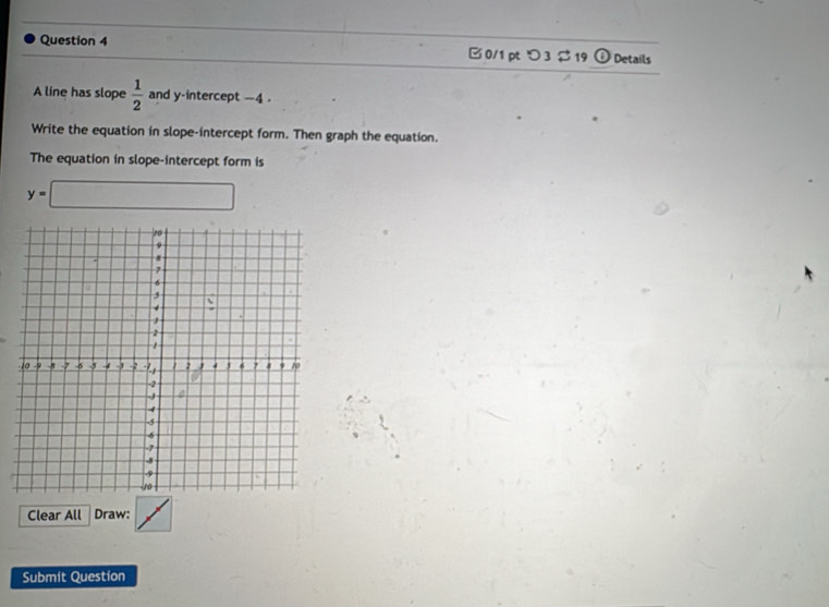 B0/1pt つ 3 19 ) Details 
A line has slope  1/2  and y-intercept -4. 
Write the equation in slope-intercept form. Then graph the equation. 
The equation in slope-intercept form is
y=□
Clear All Draw: 
Submit Question