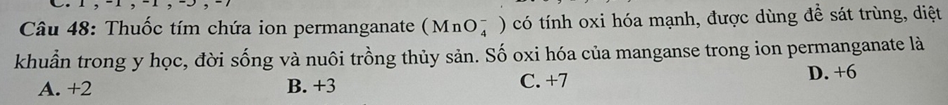 Thuốc tím chứa ion permanganate (MnO_4^-) có tính oxi hóa mạnh, được dùng để sát trùng, diệt
khuẩn trong y học, đời sống và nuôi trồng thủy sản. Số oxi hóa của manganse trong ion permanganate là
A. +2 B. +3 C. +7
D. +6