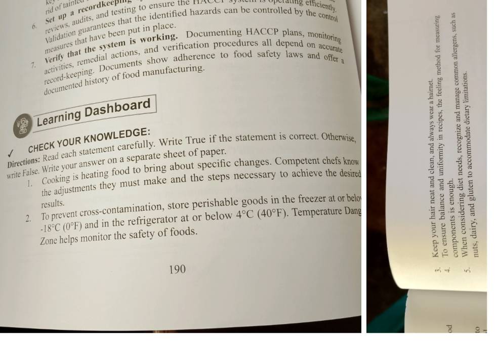 rid of tainled 
5. Set up a recordkeepi 
reviews, audits, and testing to ensure the HAC e perating efficiently 
Validation guarantees that the identified hazards can be controlled by the contro 
measures that have been put in place. 
7. Verify that the system is working. Documenting HACCP plans, monitoring 
activities, remedial actions, and verification procedures all depend on accurate 
record-keeping. Documents show adherence to food safety laws and offer a 
documented history of food manufacturing. 
C Learning Dashboard 
/ CHECK YOUR KNOWLEDGE: 
Directions: Read each statement carefully. Write True if the statement is correct. Otherwise, 
write False. Write your answer on a separate sheet of paper. 
1. Cooking is heating food to bring about specific changes. Competent chefs know 
the adjustments they must make and the steps necessary to achieve the desired 
results. 
2. To prevent cross-contamination, store perishable goods in the freezer at or belo
-18°C(0°F) and in the refrigerator at or below 4°C(40°F). Temperature Dang 
Zone helps monitor the safety of foods. 
B
190
-f 
g