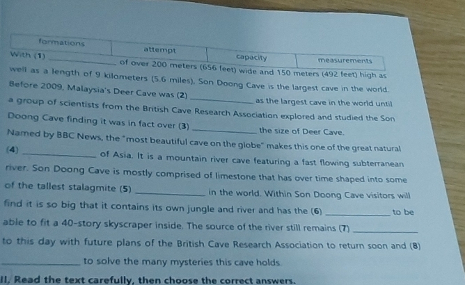 formations attempt capacity measurements 
With (1) _of over 200 meters (656 feet) wide and 150 meters (492 feet) high as 
well as a length of 9 kilometers (5.6 miles), Son Doong Cave is the largest cave in the world. 
Before 2009, Malaysia's Deer Cave was (2) _as the largest cave in the world until 
a group of scientists from the British Cave Research Association explored and studied the Son 
Doong Cave finding it was in fact over (3) _the size of Deer Cave. 
Named by BBC News, the "most beautiful cave on the globe" makes this one of the great natural 
(4) _of Asia. It is a mountain river cave featuring a fast flowing subterranean 
river. Son Doong Cave is mostly comprised of limestone that has over time shaped into some 
of the tallest stalagmite (5) _in the world. Within Son Doong Cave visitors will 
find it is so big that it contains its own jungle and river and has the (6) _to be 
able to fit a 40 -story skyscraper inside. The source of the river still remains (7)_ 
to this day with future plans of the British Cave Research Association to return soon and (8) 
_to solve the many mysteries this cave holds. 
Il. Read the text carefully, then choose the correct answers.