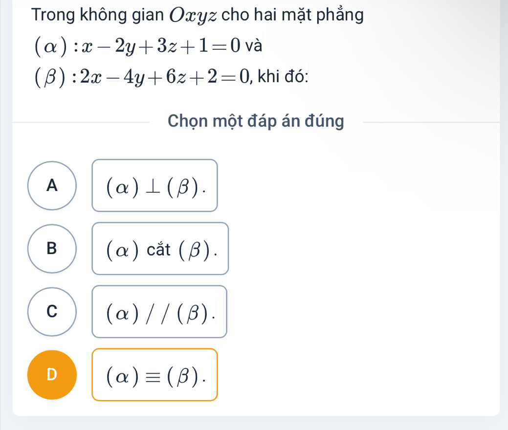 Trong không gian Oxyz cho hai mặt phẳng
(alpha ):x-2y+3z+1=0 và
(beta ):2x-4y+6z+2=0 , khi đó:
Chọn một đáp án đúng
A (alpha )⊥ (beta ).
B (α) cắt (β).
C (alpha )//(beta ).
D (alpha )equiv (beta ).