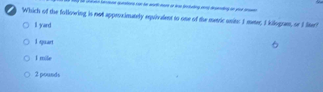 he uneven because questions can he worth more or less (including zera) depending on you orowr.
Which of the following is not approximately equivalent to one of the metric units: 1 meter, 1 kilogram, or 1 liter?
1 yard
I quant
1 mile
2 pounds