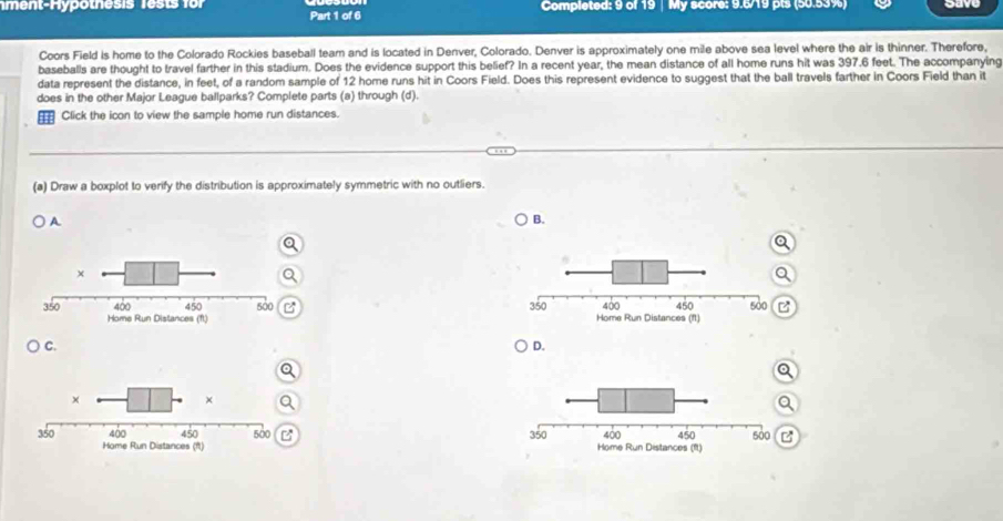 men t-Hypo th e s is l es t fo Part 1 of 6 Completed: 9 of 19 | My score: 9.6/19 pts (50.53%) gave 
Coors Field is home to the Colorado Rockies baseball team and is located in Denver, Colorado. Denver is approximately one mile above sea level where the air is thinner. Therefore, 
baseballs are thought to travel farther in this stadium. Does the evidence support this belief? In a recent year, the mean distance of all home runs hit was 397.6 feet. The accompanying 
data represent the distance, in feet, of a random sample of 12 home runs hit in Coors Field. Does this represent evidence to suggest that the ball travels farther in Coors Field than it 
does in the other Major League ballparks? Complete parts (a) through (d). 
Click the icon to view the sample home run distances. 
(a) Draw a boxplot to verify the distribution is approximately symmetric with no outliers. 
A 
B. 
a 

C. 
D. 
Q 
a 
a