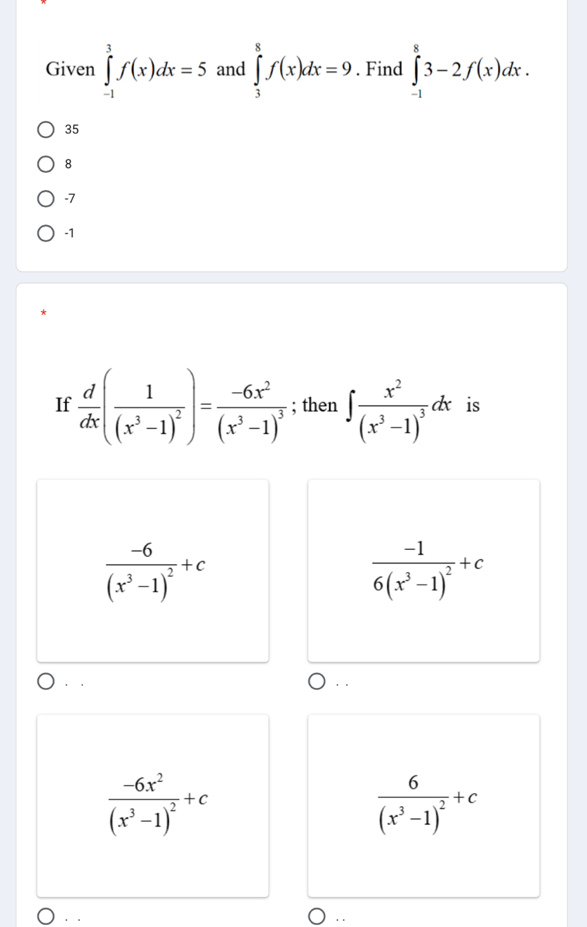 Given ∈tlimits _(-1)^3f(x)dx=5 and ∈tlimits _3^(8f(x)dx=9. Find ∈tlimits _(-1)^83-2f(x)dx.
35
8
-7
-1
If frac d)dx(frac 1(x^3-1)^2)=frac -6x^2(x^3-1)^3; then ∈t frac x^2(x^3-1)^3dx is
frac -6(x^3-1)^2+c
frac -16(x^3-1)^2+c
frac -6x^2(x^3-1)^2+c
frac 6(x^3-1)^2+c