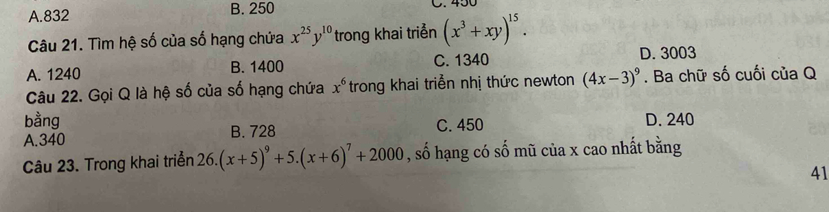 A. 832
B. 250
Câu 21. Tìm hệ số của số hạng chứa x^(25)y^(10) trong khai triển (x^3+xy)^15.
A. 1240 B. 1400 C. 1340
D. 3003
Câu 22. Gọi Q là hệ số của số hạng chứa x^6 trong khai triển nhị thức newton (4x-3)^9. Ba chữ số cuối của Q
bằng C. 450 D. 240
B. 728
A. 340
Câu 23. Trong khai triển 26.(x+5)^9+5.(x+6)^7+2000 , số hạng có số mũ của x cao nhất bằng
41