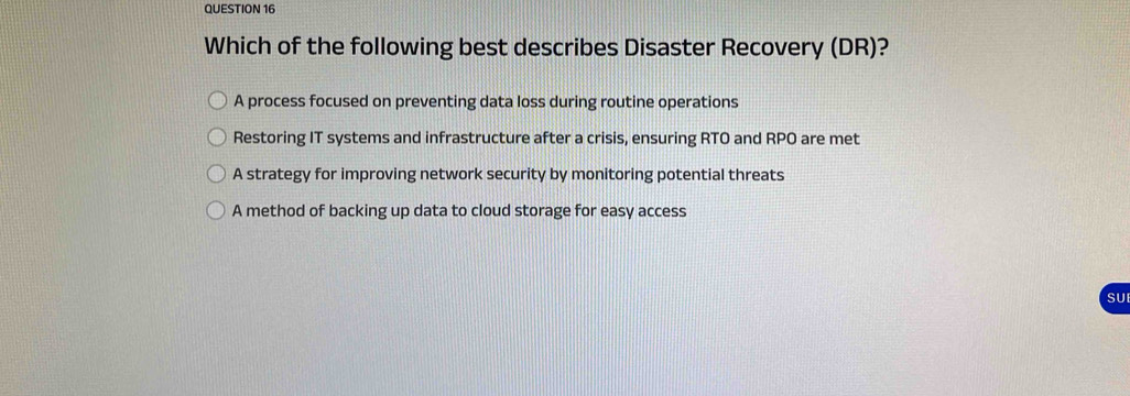 Which of the following best describes Disaster Recovery (DR)?
A process focused on preventing data loss during routine operations
Restoring IT systems and infrastructure after a crisis, ensuring RTO and RPO are met
A strategy for improving network security by monitoring potential threats
A method of backing up data to cloud storage for easy access
SU