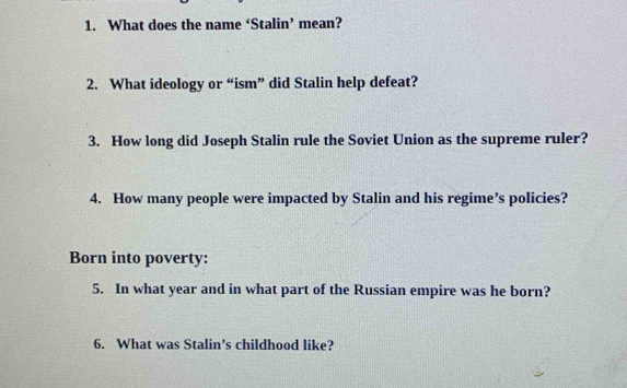 What does the name ‘Stalin’ mean? 
2. What ideology or “ism” did Stalin help defeat? 
3. How long did Joseph Stalin rule the Soviet Union as the supreme ruler? 
4. How many people were impacted by Stalin and his regime’s policies? 
Born into poverty: 
5. In what year and in what part of the Russian empire was he born? 
6. What was Stalin’s childhood like?