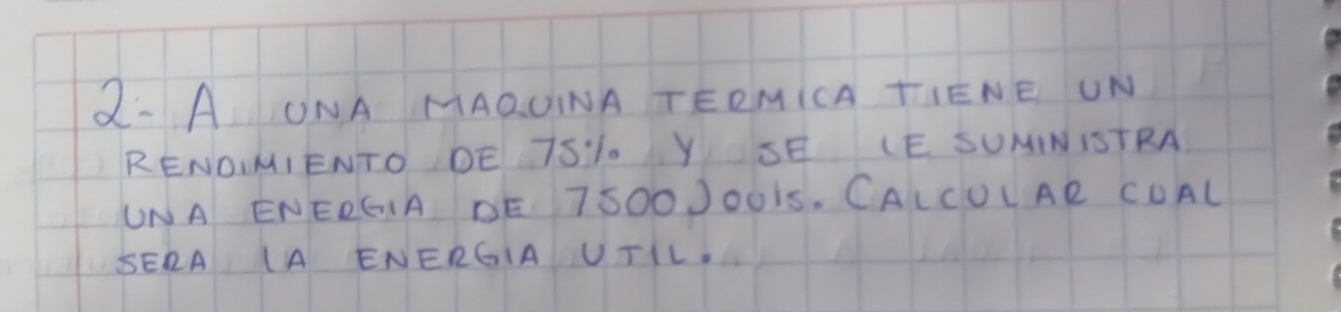 2· AONA MAQOINA TERMICA TIENE UN 
RENDIMIENTO DE TSL. Y SE LE SUNINISTRA 
UNA ENERGIA DE 7SOOJOUIS, CALCULAR CUAL 
SERA (A ENERGIA UTIL.