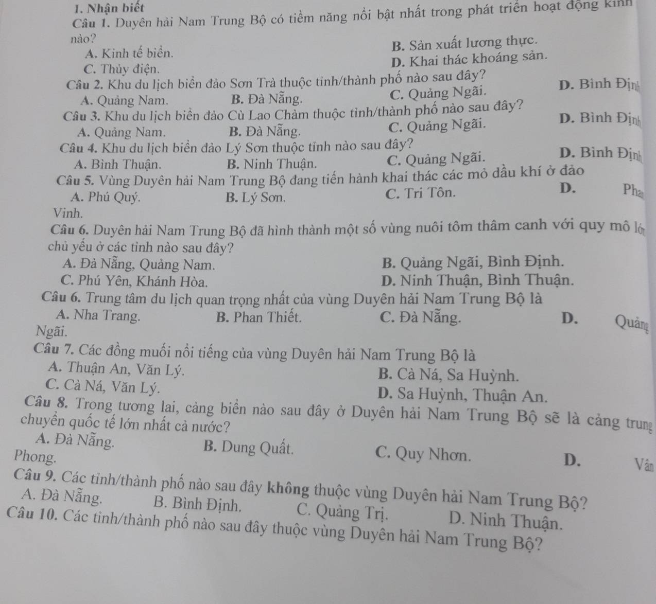 Nhận biết
Câu 1. Duyên hải Nam Trung Bộ có tiềm năng nổi bật nhất trong phát triển hoạt động kinh
nào?
A. Kinh tế biển. B. Sản xuất lương thực.
C. Thủy điện. D. Khai thác khoáng sản.
Câu 2. Khu du lịch biển đảo Sơn Trà thuộc tỉnh/thành phố nào sau đây? D. Bình Địn
A. Quảng Nam. B. Đà Nẵng. C. Quảng Ngãi.
Câu 3. Khu du lịch biển đảo Cù Lao Chàm thuộc tinh/thành phố nào sau đây? D. Bình Địn
A. Quảng Nam. B. Đà Nẵng.
C. Quảng Ngãi.
Câu 4. Khu du lịch biển đảo Lý Sơn thuộc tỉnh nào sau đây?
A. Bình Thuận. B. Ninh Thuận.
C. Quảng Ngãi.
D. Bình Định
Câu 5. Vùng Duyên hải Nam Trung Bộ đang tiến hành khai thác các mỏ dầu khí ở đảo
A. Phú Quý. B. Lý Sơn. C. Tri Tôn.
D. Pha
Vinh.
Câu 6. Duyên hải Nam Trung Bộ đã hình thành một số vùng nuôi tôm thâm canh với quy mô lộ
chủ yều ở các tỉnh nào sau đây?
A. Đà Nẵng, Quảng Nam. B. Quảng Ngãi, Bình Định.
C. Phú Yên, Khánh Hòa. D. Ninh Thuận, Bình Thuận.
Câu 6. Trung tâm du lịch quan trọng nhất của vùng Duyên hải Nam Trung Bộ là
A. Nha Trang. B. Phan Thiết. C. Đà Nẵng. D. Quảng
Ngãi.
Câu 7. Các đồng muối nổi tiếng của vùng Duyên hải Nam Trung Bộ là
A. Thuận An, Văn Lý. B. Cà Ná, Sa Huỳnh.
C. Cà Ná, Văn Lý.  D. Sa Huỳnh, Thuận An.
Câu 8. Trọng tương lai, cảng biển nào sau đây ở Duyên hải Nam Trung Bộ sẽ là cảng trung
chuyển quốc tế lớn nhất cả nước?
A. Đà Nẵng. B. Dung Quất. C. Quy Nhơn.
Phong. D. Vân
Câu 9. Các tỉnh/thành phố nào sau đây không thuộc vùng Duyên hải Nam Trung Bộ?
A. Đà Nẵng. B. Bình Định. C. Quảng Trị. D. Ninh Thuận.
Câu 10. Các tinh/thành phố nào sau đây thuộc vùng Duyên hải Nam Trung Bộ?