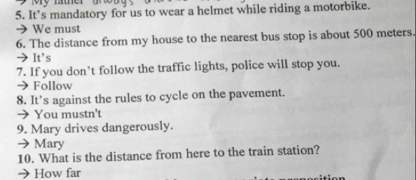 My father
5. It’s mandatory for us to wear a helmet while riding a motorbike.
> We must
6. The distance from my house to the nearest bus stop is about 500 meters.
→It's
7. If you don’t follow the traffic lights, police will stop you.
→ Follow
8. It’s against the rules to cycle on the pavement.
→ You mustn't
9. Mary drives dangerously.
→Mary
10. What is the distance from here to the train station?
→ How far