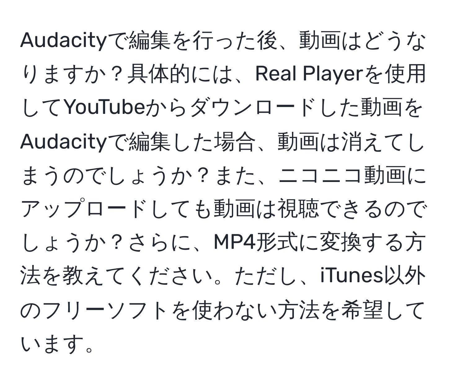 Audacityで編集を行った後、動画はどうなりますか？具体的には、Real Playerを使用してYouTubeからダウンロードした動画をAudacityで編集した場合、動画は消えてしまうのでしょうか？また、ニコニコ動画にアップロードしても動画は視聴できるのでしょうか？さらに、MP4形式に変換する方法を教えてください。ただし、iTunes以外のフリーソフトを使わない方法を希望しています。