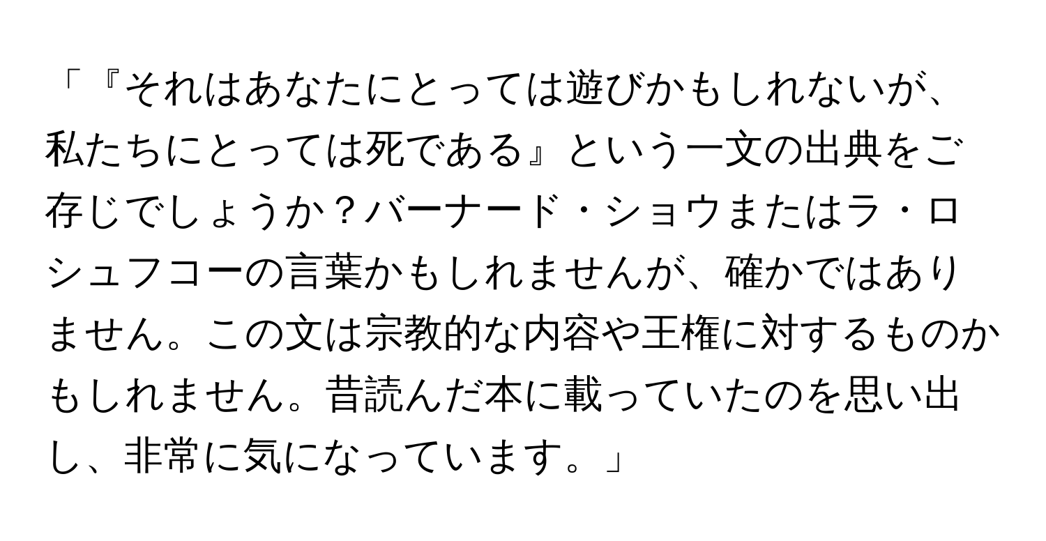 「『それはあなたにとっては遊びかもしれないが、私たちにとっては死である』という一文の出典をご存じでしょうか？バーナード・ショウまたはラ・ロシュフコーの言葉かもしれませんが、確かではありません。この文は宗教的な内容や王権に対するものかもしれません。昔読んだ本に載っていたのを思い出し、非常に気になっています。」