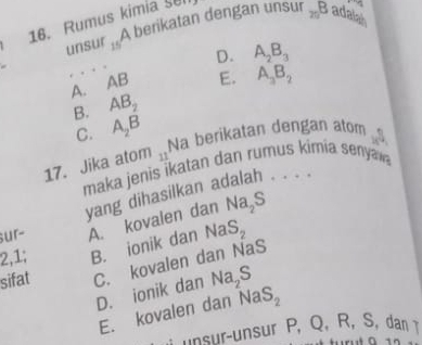 Rumus kimia sel
frac 3 
unsu 15 A berikatan dengan unsur _20B adalah
D. A_2B_3
A. AB E. A_3B_2
B. AB_2
C. A_2B
17. Jika atom 11 Na berikatan dengan atom
x^3
maka jenis ikatan dan rumus kimia senya 
sur- yang dihasilkan adalah . . . .
2,1; A. kovalen dan Na_2S
B. ionik dan NaS_2
sifat C. kovalen dan NaS
D. ionik dan Na_2S
E. kovalen dan NaS_2
unsur-unsur P, Q, R, S da