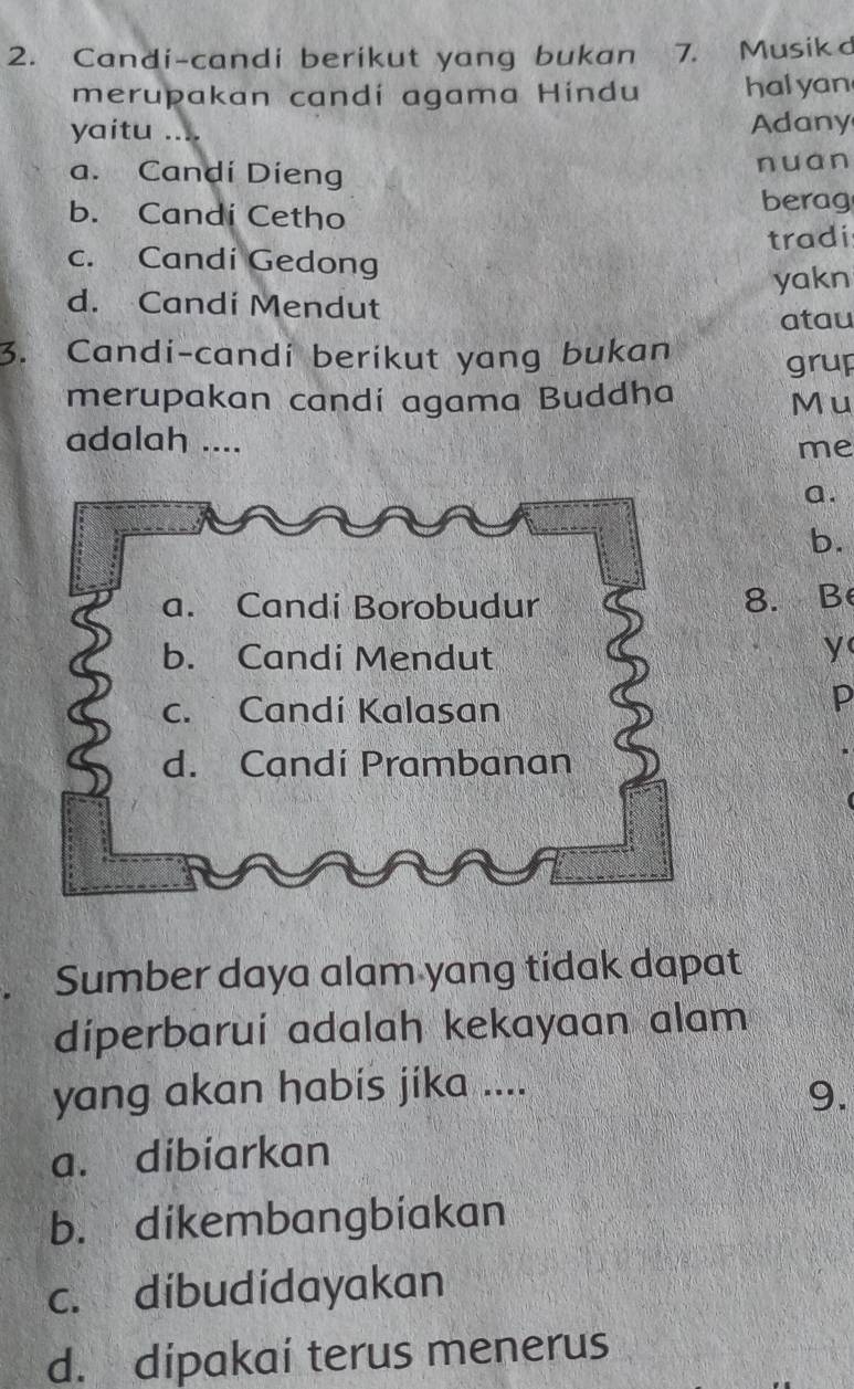 Candi-candi berikut yang bukan 7. Musikd
merupakan candí agama Hindu hal yan
yaitu .... Adany
a. Candi Dieng nuan
b. Candi Cetho berag
tradi
c. Candi Gedong
yakn
d. Candi Mendut
atau
3. Candi-candi berikut yang bukan grup
merupakan candí agama Buddha
Mu
adalah ....
me
a.
b.
8.B
y
p
Sumber daya alam yang tidak dapat
diperbarui adalah kekayaan alam
yang akan habis jika ....
9.
a. dibiarkan
b. dikembangbiakan
c. dibudidayakan
d. dipakai terus menerus