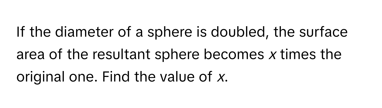 If the diameter of a sphere is doubled, the surface area of the resultant sphere becomes *x* times the original one. Find the value of *x*.