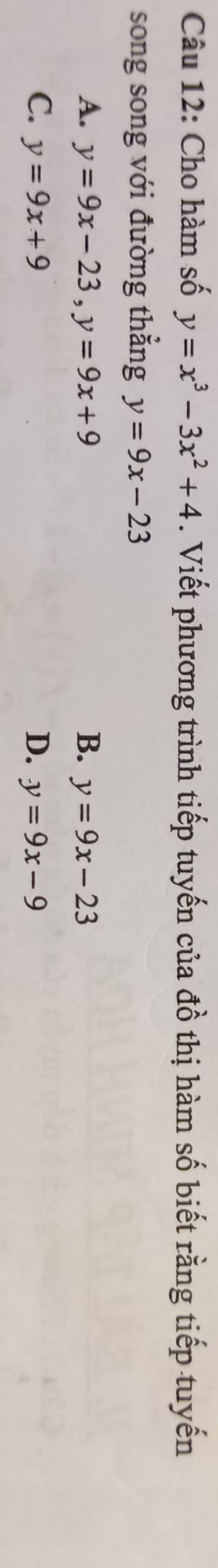 Cho hàm số y=x^3-3x^2+4. Viết phương trình tiếp tuyến của đồ thị hàm số biết rằng tiếp tuyến
song song với đường thẳng y=9x-23
A. y=9x-23, y=9x+9 B. y=9x-23
C. y=9x+9 D. y=9x-9