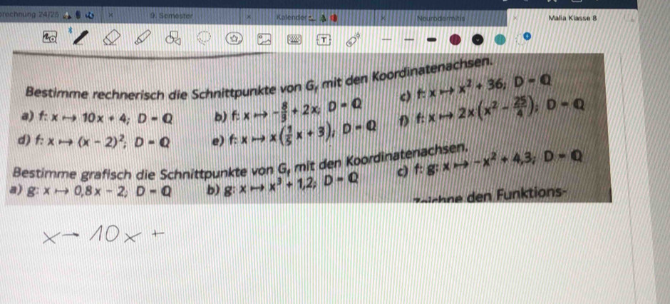 rechnung 24/25 9. Semester Kalenderz _ Neurodarmitis Malia Klasse 8 
D 
T 
Bestimme rechnerisch die Schnittpunkte von G, mit den Koordinatenachsen. 
c) f:xto x^2+36; D=Q
a) f: xto 10x+4; D=Q b) f: xto - 8/3 +2x; D=Q
d) f: xto (x-2)^2;D=Q e) f: xto x( 1/5 x+3); D=Q D f:xto 2* (x^2- 25/4 ); D=Q
Bestimme grafisch die Schnittpunkte von G, mit den Koordinatenachsen. f:g:xto -x^2+4,3; D=Q
a) g:xto 0,8x-2; D=Q b) g:xto x^3+1,2; D=Q
c) 
irchn den Funktions
×→ 10× +