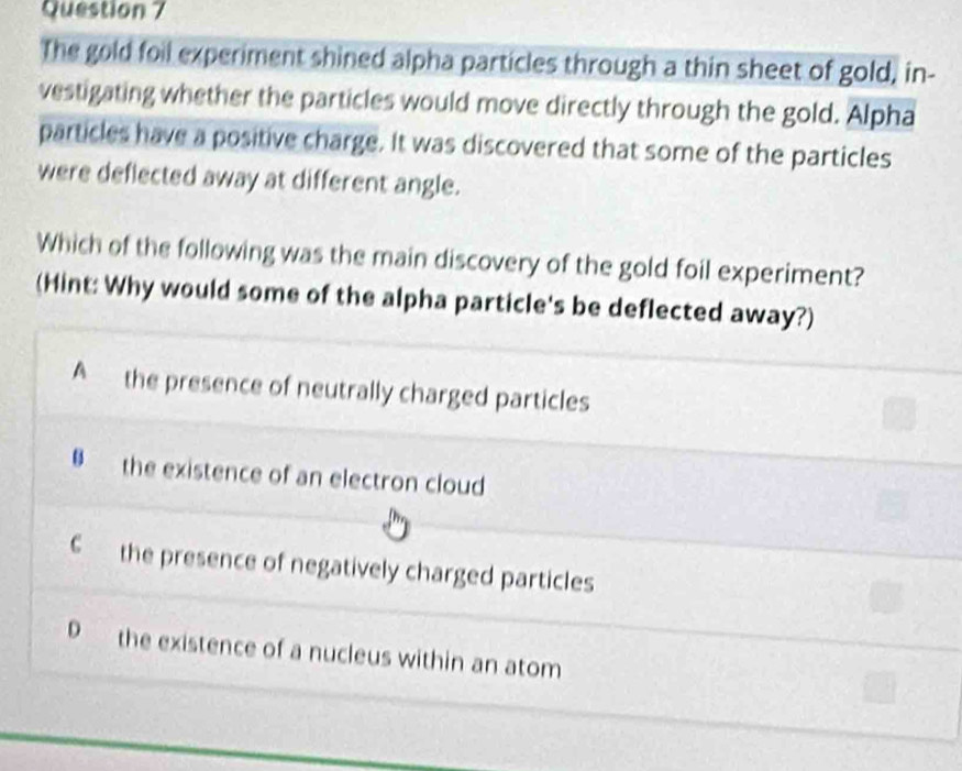 The gold foil experiment shined alpha particles through a thin sheet of gold, in-
vestigating whether the particles would move directly through the gold. Alpha
particles have a positive charge. It was discovered that some of the particles
were deflected away at different angle.
Which of the following was the main discovery of the gold foil experiment?
(Hint: Why would some of the alpha particle's be deflected away?)
A the presence of neutrally charged particles
# the existence of an electron cloud
C the presence of negatively charged particles
D the existence of a nucleus within an atom