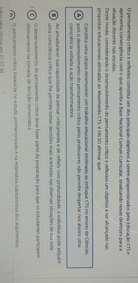 pensamento crítico e reflexivo constitui um dos principais objetivos a serem proporcionados pela Educação CTS e
apresenta convergência com o que aponta a Base Nacional Comum Curricular, sinalizando novas diretrizes para a
atuação docente nas escolas.
Deste modo, considerando o desenvolvimento do pensamento crítico e reflexivo um objetivo a ser alcançado nas
propostas educacionais alinhadas ao Movimento CTS, é FALSO afirmar que:
Constitui uma utopia desenvolver um trabalho educacional destinado ao enfoque CTS no ensino de Ciências,
A ) pois o desenvolvimento do pensamento crítico pelos professores não permite despertar nos alunos uma
consciência voltada a ação transformadora.
Ao amadurecer sua capacidade de pensar criticamente e de refletir com profundidade, o indivíduo pode adquirir
B
uma consciência crítica que lhe permite tomar decisões mais acertadas nas diversas situações de sua vida.
O desenvolvimento do pensamento crítico deve fazer parte da preparação para que os estudantes participem
C
efetivamente na tomada de decisão democrática.
O pensamento crítico baseia-se no estudo pormenorizado e na estimativa substanciosa dos argumentos,
Salvo pela última vez 21:57:34