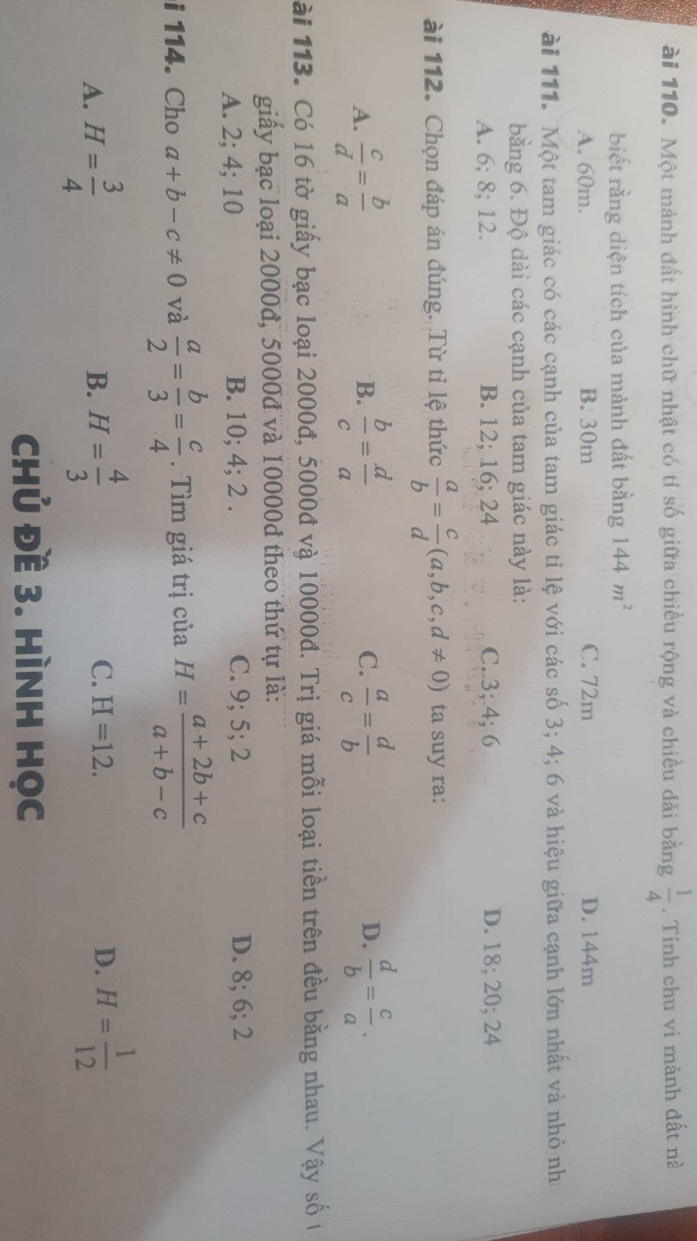 ài 110. Một mảnh đất hình chữ nhật có tỉ số giữa chiều rộng và chiều dài bằng  1/4 . Tính chu vi mảnh đất nà
biết rằng diện tích của mảnh đất bằng 144m^2
A. 60m. B. 30m C. 72m D. 144m
ài 111. Một tam giác có các cạnh của tam giác tỉ lệ với các số 3; 4; 6 và hiệu giữa cạnh lớn nhất và nhỏ nh
bằng 6. Độ dài các cạnh của tam giác này là:
A. 6; 8; 12. B. 12; 16; 24 C. 3; 4; 6 D. 18; 20; 24
ài 112. Chọn đáp án đúng. Từ tỉ lệ thức  a/b = c/d (a,b,c,d!= 0) ta suy ra:
A.  c/d = b/a  B.  b/c = d/a  C.  a/c = d/b  D.  d/b = c/a . 
ài 113. Có 16 tờ giấy bạc loại 2000đ, 5000đ và 10000đ. Trị giá mỗi loại tiền trên đều bằng nhau. Vậy số t
giấy bạc loại 2000đ, 5000đ và 10000d theo thứ tự là:
A. 2; 4; 10 B. 10; 4; 2. C. 9; 5; 2 D. 8; 6; 2
i 114. Cho a+b-c!= 0 và  a/2 = b/3 = c/4 . Tìm giá trị của H= (a+2b+c)/a+b-c 
A. H= 3/4  H= 4/3  C. H=12. 
B.
D. H= 1/12 
Chủ Đề 3. HÌNH Học