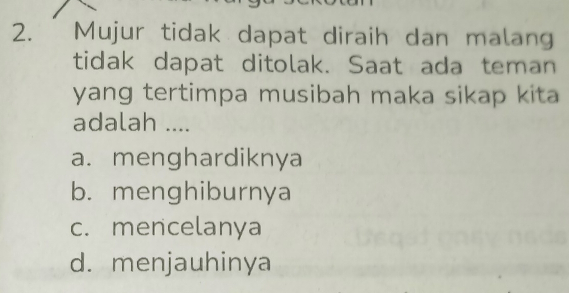 Mujur tidak dapat diraih dan malan
tidak dapat ditolak. Saat ada teman
yang tertimpa musibah maka sikap kita
adalah ....
a. menghardiknya
b. menghiburnya
c. mencelanya
d. menjauhinya