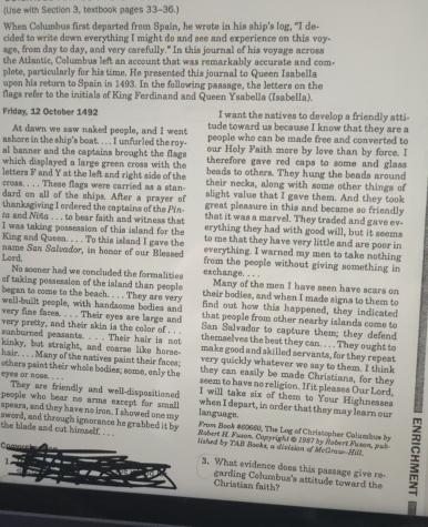 (Use with Section 3, textbook pages 33-36.)
When Columbus first departed from Spain, he wrote in his ship's log, "I de-
cided to write down everything I might do and see and experience on this voy-
age, from day to day, and very carefully." In this journal of his voyage across
the Atlantic, Columbus left an account that was remarkably accurate and com-
plete, particularly for his time. He presented this journal to Queen Isabella
upon his return to Spain in 1493. In the following passage, the letters on the
flags refer to the initials of King Ferdinand and Queen Ysabella (Isabella).
I want the natives to develop a friendly atti-
Friday, 12 October 1492 tude toward us because I know that they are a
At dawn we saw naked people, and I went people who can be made free and converted to
ashore in the ship's boat. . . . I unfurled the roy- our Holy Faith more by love than by force. I
al banner and the captains brought the flags  therefore gave red caps to some and glass 
which displayed a large green cross with the beads to others. They hung the beads around
letters F and Y at the left and right side of the their necks, along with some other things of
cross. . . . These flags were carried as a stan- slight value that I gave them. And they took
dard on all of the ships. After a prayer of great pleasure in this and became so friendly
thanksgiving I ordered the captains of the Pin- that it was a marvel. They traded and gave ev-
to and Nisa . . . to bear faith and witness that erything they had with good will, but it seems
I was taking possession of this island for the to me that they have very little and are poor in
King and Queen. . . . To this island I gave the everything. I warned my men to take nothing
Lord, name San Salvador, in honor of our Bleased from the people without giving something in
No sooner had we concluded the formalities exchange. . . . Many of the men I have seen have scars on
of taking possession of the island than people their bodies, and when I made signs to them to
began to come to the beach. .  . . They are very find out how this happened, they indicated
well-built people, with handsome bodies and that people from other nearby islands come to
very fine faces. . . . Their eyes are large and San Salvador to capture them; they defend
very pretty, and their skin is the color of . .. themselves the best they can. . . . They ought to
sanburned peasants. .. . Their hair is not make good and skilled servants, for they repeat
kinky, but straight, and coarse like horse- very quickly whatever we say to them. I think
hair. . . . Many of the natives paint their faces; they can easily be made Christians, for they
others paint their whole bodies; some, only the seem to have no religion. If it pleases Our Lord,
eyes or nose. . . . They are friendly and well-dispositioned I will take six of them to Your Highnesses
people who bear no arms except for small language. when I depart, in order that they may learn our
spears, and they have no iron. I showed one my  From Book #60660, The Log of Christopher Columbus by
sword, and through ignorance he grabbed it by the blade and cut himself. . . . lished by TAB Books, a disision of Mctrase--Hill. 1
Rabert H. Fuson, Capyright @ 1987 by Nobert Fuson, pub
C a m
1.
3. What evidence does this passage give re-
Christian faith? garding Columbus's attitude toward the