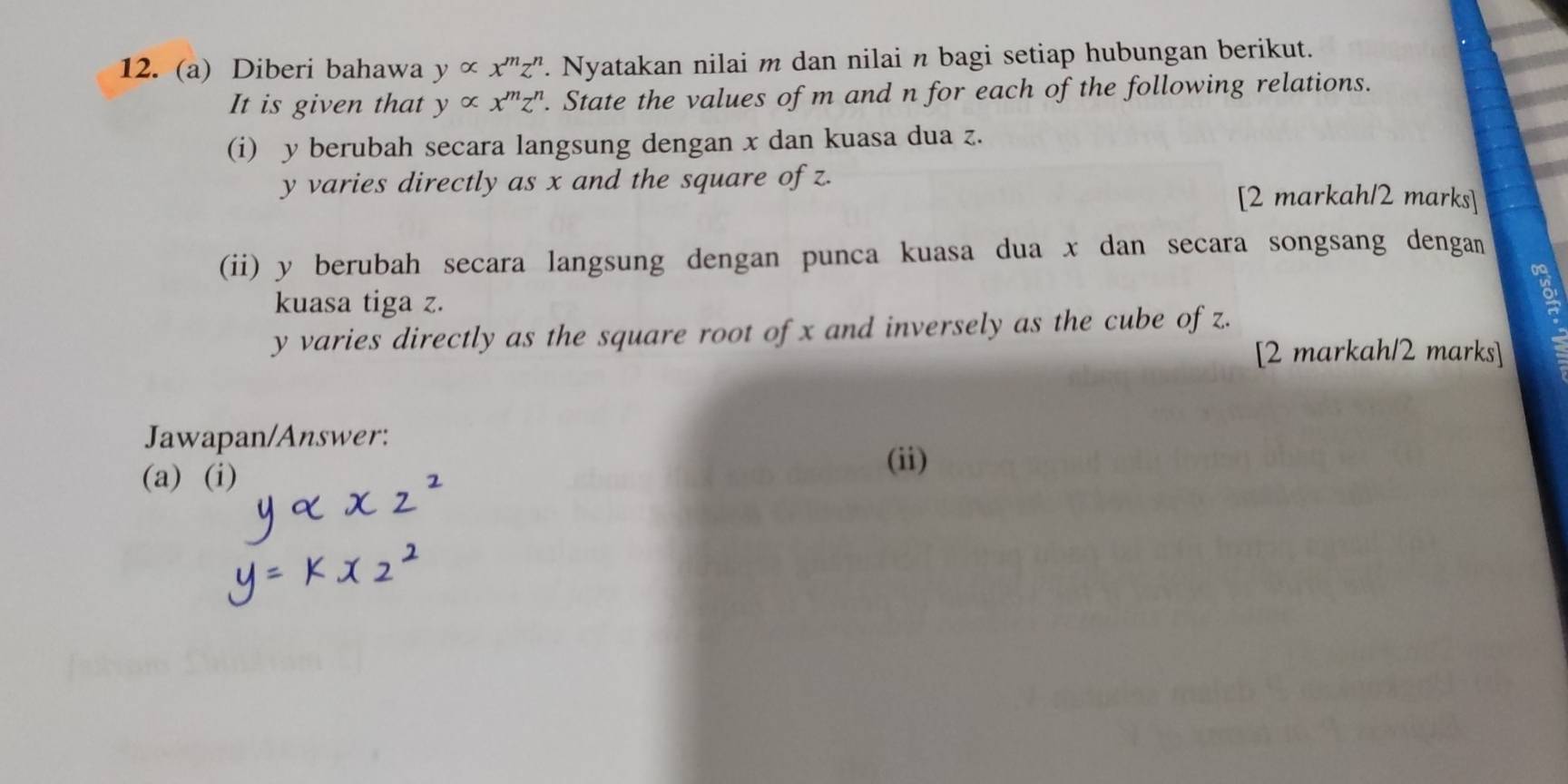 Diberi bahawa yalpha x^mz^n. Nyatakan nilai m dan nilai n bagi setiap hubungan berikut.
It is given that yalpha x^mz^n. State the values of m and n for each of the following relations.
(i) y berubah secara langsung dengan x dan kuasa dua z.
y varies directly as x and the square of z.
[2 markah/2 marks]
(ii) y berubah secara langsung dengan punca kuasa dua x dan secara songsang dengan
kuasa tiga z.
8
y varies directly as the square root of x and inversely as the cube of z.
[2 markah/2 marks]
Jawapan/Answer: (ii)
(a) (i)