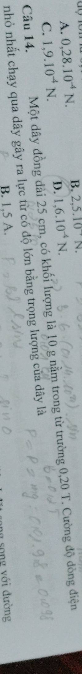 A. 0, 28.10^(-4)N.
B. 2,5.10^-N C
D. 1,6.10^(-4)N. 
Câu 14. Một dây đồng dài 25 cm, có khối lượng là 10 g nằm trong từ trường 0,20 T. Cường độ dòng điện
C. 1,9.10^(-4)N. 
nhỏ nhất chạy qua dây gây ra lực từ có độ lớn bằng trọng lượng của dây là
B. 1,5 A.
ng song với đường