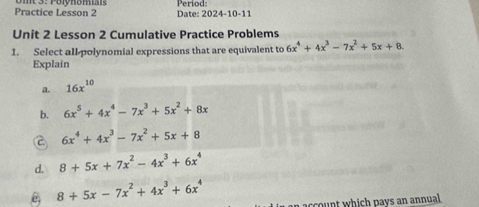 Umt 3: Polynomais Period:
Practice Lesson 2 Date: 2024-10-11
Unit 2 Lesson 2 Cumulative Practice Problems
1. Select all polynomial expressions that are equivalent to 6x^4+4x^3-7x^2+5x+8. 
Explain
a. 16x^(10)
b. 6x^5+4x^4-7x^3+5x^2+8x
a 6x^4+4x^3-7x^2+5x+8
d. 8+5x+7x^2-4x^3+6x^4
8+5x-7x^2+4x^3+6x^4
a t which pays an annual .