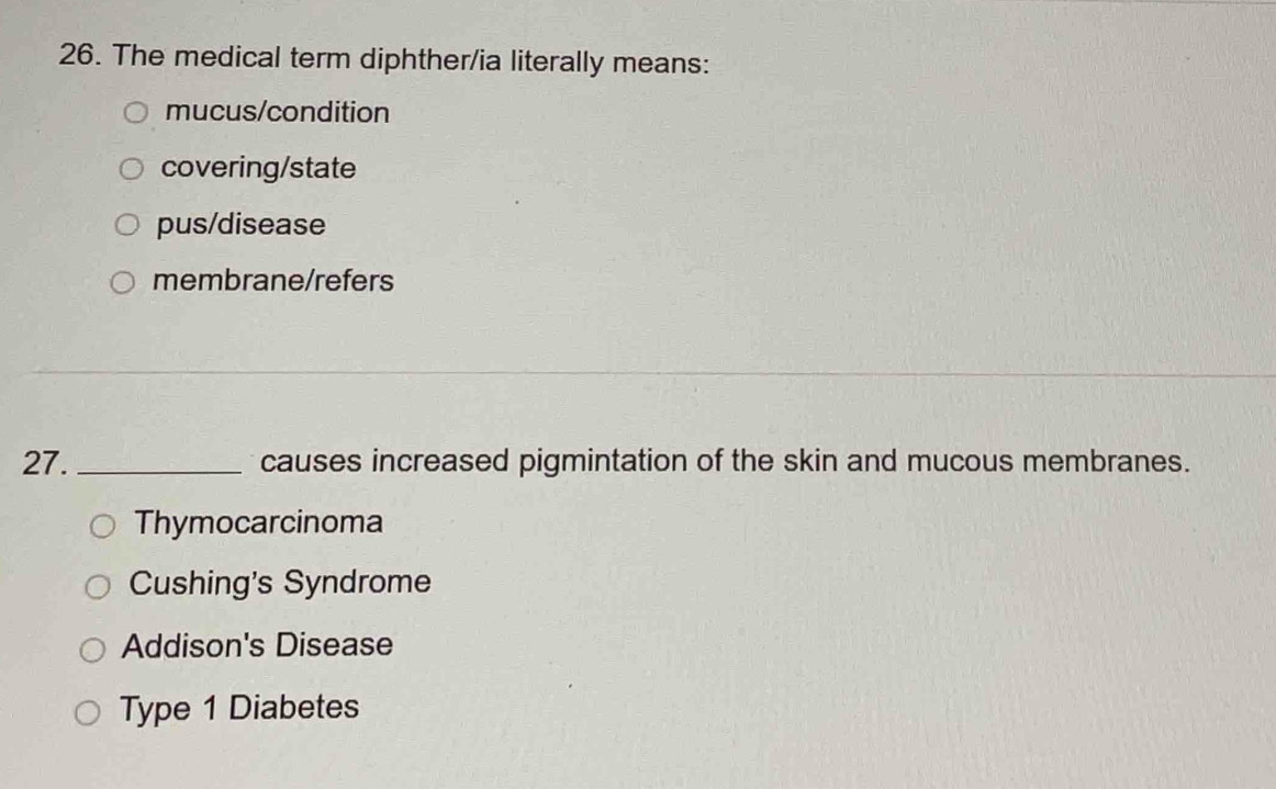 The medical term diphther/ia literally means:
mucus/condition
covering/state
pus/disease
membrane/refers
27. _causes increased pigmintation of the skin and mucous membranes.
Thymocarcinoma
Cushing's Syndrome
Addison's Disease
Type 1 Diabetes