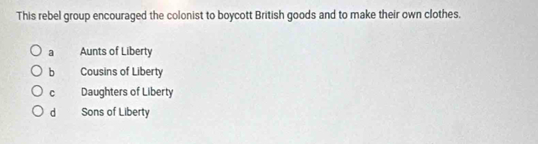 This rebel group encouraged the colonist to boycott British goods and to make their own clothes.
a Aunts of Liberty
b Cousins of Liberty
C Daughters of Liberty
d Sons of Liberty