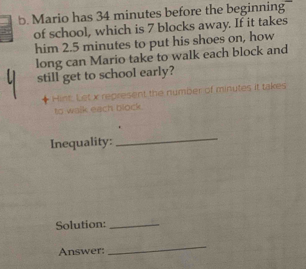 Mario has 34 minutes before the beginning 
of school, which is 7 blocks away. If it takes 
him 2.5 minutes to put his shoes on, how 
long can Mario take to walk each block and 
still get to school early? 
Hint: Let x represent the number of minutes it takes 
to walk each block. 
Inequality: 
_ 
Solution:_ 
Answer: 
_