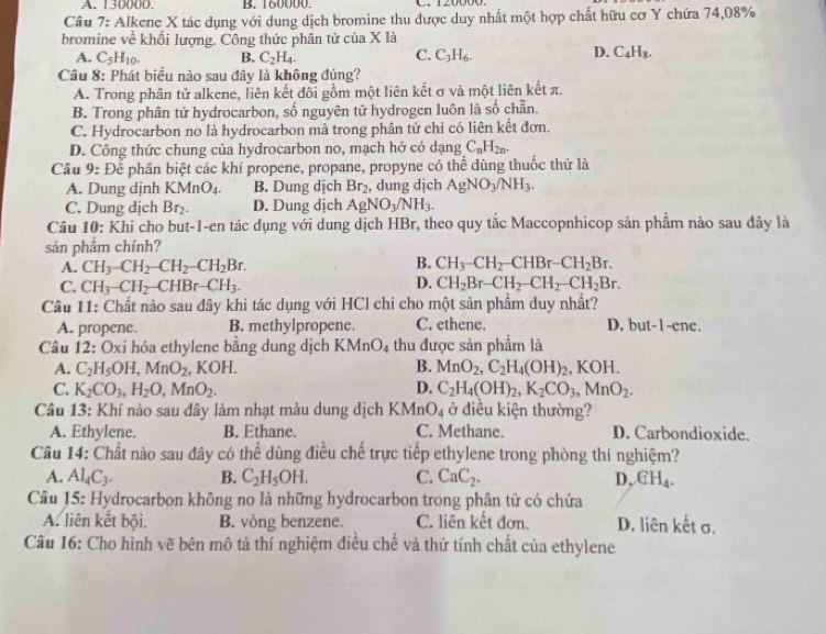 A. 130000. B. 60000 C. 120000.
Cầu 7: Alkene X tác dụng với dung dịch bromine thu được duy nhất một hợp chất hữu cơ Y chứa 74,08%
bromine về khối lượng. Công thức phân tử của X là
C.
A. C_5H_10. B. C_2H_4. C_3H_6.
D. C_4H_8.
Câu 8: Phát biểu nào sau đây là không đúng?
A. Trong phân tử alkene, liên kết đổi gồm một liên kết σ và một liên kết π.
B. Trong phân tử hydrocarbon, số nguyên tử hydrogen luôn là số chẵn.
C. Hydrocarbon no là hydrocarbon mà trong phân tử chỉ có liên kết đơn.
D. Công thức chung của hydrocarbon no, mạch hở có dạng C_nH_2n.
Cầu 9: Để phần biệt các khí propene, propane, propyne có thể dùng thuốc thử là
A. Dung dinh KMnO_4. B. Dung dịch Br_2 , dung djch AgNO_3/NH_3.
C. Dung dịch Br_2. D. Dung dịch AgNO_3/NH_3.
Câu 10: Khi cho but-1-en tác dụng với dung dịch HBr, theo quy tắc Maccopnhicop sản phầm nào sau dây là
sản phẩm chính?
B.
A. CH_3-CH_2-CH_2-CH_2Br. CH_3-CH_2-CHBr-CH_2Br.
C. CH_3-CH_2-CHBr-CH_3. D. CH_2Br-CH_2-CH_2-CH_2Br.
Cầu 11: Chất nào sau đây khi tác dụng với HCl chi cho một sản phẩm duy nhất?
A. propene. B. methylpropene. C. ethene. D. but-1-ene.
Câu 12: Oxi hóa ethylene bằng dung dịch KMnO_4 thu được sản phẩm là
A. C_2H_5OH,MnO_2, ,KOH. B. MnO_2,C_2H_4(OH)_2, KOH.
C. K_2CO_3,H_2O,MnO_2. D. C_2H_4(OH)_2,K_2CO_3,MnO_2.
Câu 13: Khí nào sau đây làm nhạt màu dung dịch KMn O_4 ở điều kiện thường?
A. Ethylene. B. Ethane. C. Methane. D. Carbondioxide.
Câu 14: Chất nào sau đây có thể dùng điều chế trực tiếp ethylene trong phòng thí nghiệm?
A. Al_4C_3. B. C_2H_5OH. C. CaC_2. D,  €H_4.
Câu 15: Hydrocarbon không no là những hydrocarbon trong phân tử có chứa
A. liên kết bội. B. vòng benzene. C. liên kết đơn. D. liên kết σ.
Câu 16: Cho hình vẽ bên mô tả thí nghiệm điều chế và thử tính chất của ethylene