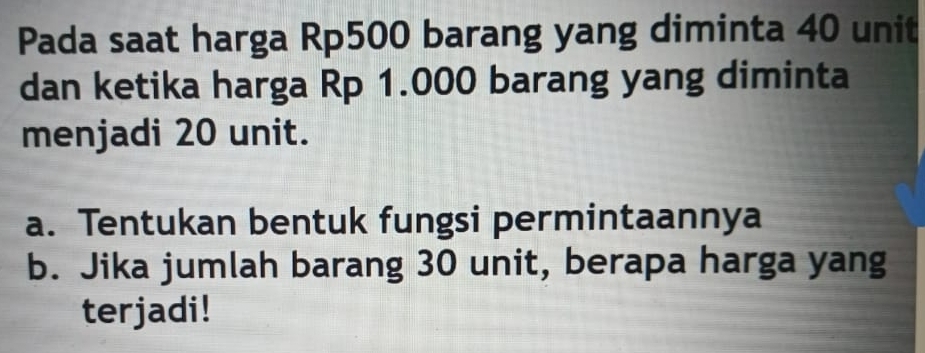 Pada saat harga Rp500 barang yang diminta 40 unit 
dan ketika harga Rp 1.000 barang yang diminta 
menjadi 20 unit. 
a. Tentukan bentuk fungsi permintaannya 
b. Jika jumlah barang 30 unit, berapa harga yang 
terjadi!