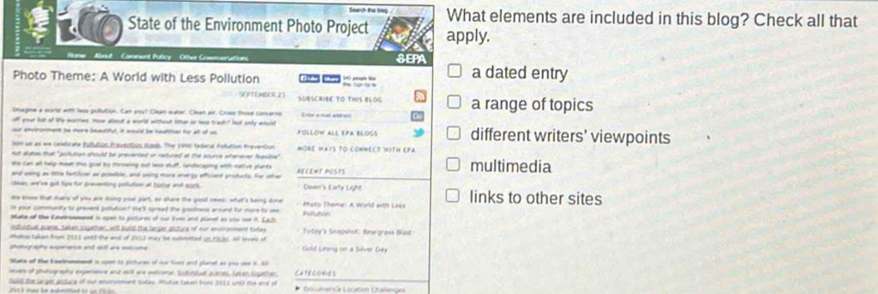 Seanch thự tog What elements are included in this blog? Check all that
t  State of the Environment Photo Project apply.
Hame ' About '' Comment Policy ' Other Gosemversrs SEPA
Photo Theme: A World with Less Pollution a dated entry
V PTL M k 21 SUBSCRIBE TO THIS BLOG a range of topics
Imagine a murp wit lese pulution. Can yout Clean water. Cean air. Closs those concerns
off your lst of le wories. How abeout a worlt without litther on las trash? hot only whuld Cer e ma ppe
out entronment be more Seautifyl, it would be heatitial for all of us fOLLoW aLE EPA bloGs different writers' viewpoints
iom wi as wn caletrate Iututos faactios Ituek. The 1990 faderal Aollution Irevertiun
Att state that "pollution should be prevented or redured at the source wherever feasible" MORE WAYS TO CONNECT WITH EPA
ehe can all help meet this gool by thrwing oult le shuff, landocaping with native plants HeCEnt posts multimedia
and wong as little feftilicer as posaible, and using more anergs efficiant products. for other
idean, we 've gut tips for presenting poution at tore and sork Dawer's Early Light
are kno that mare of you are tong gour part, oo share the goold nees; what's being done
n abur communty to prevent poutiont the's spread the geodness around for more to see Photo Theme: A World with Leks links to other sites
Mtake oll the Emudranament in open to pictures of our liven and planet as you oee it. LaC hon
idludua acare, takan sopether, anll buld the larger pictes of our envimeineed sidey
oheso taken from 2011 unt) the and of 2053 may be submited go.tScks. A levers of  Today's Snapshof: Bewrgrass Blast
as a a  a a Gold Liring on a Silver Gity
Mate of the kewiromment is open to pictures of our huns and planet as you see it hd
lwer of phatographe expananne and wkill and watonn Scdutwal scaces, Lakan Ngetties
Sud the lacger pstuce of our anersnment today. Phutue taken trow 2011 wndl the end of CATECOES * Documenós Licaban Challenges