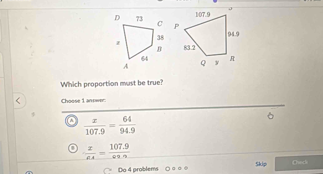 Which proportion must be true?
、
Choose 1 answer:
a  x/107.9 = 64/94.9 

B  x/RA = (107.9)/02.9 
Skip Check
Do 4 problems