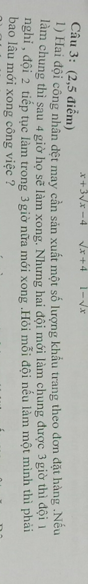 x+3sqrt(x)-4 sqrt(x)+4 1-sqrt(x)
Câu 3: (2,5 điểm) 
1) Hai đội công nhân đệt may cần sản xuất một số lượng khẩu trang theo đơn đặt hàng .Nếu 
làm chung thì sau 4 giờ họ sẽ làm xong. Nhưng hai đội mới làm chung được 3 giờ thì đội 1
nghỉ , đội 2 tiếp tục làm trong 3giờ nữa mới xong .Hỏi mỗi đội nếu làm một mình thì phải 
bao lâu mới xong công việc ?