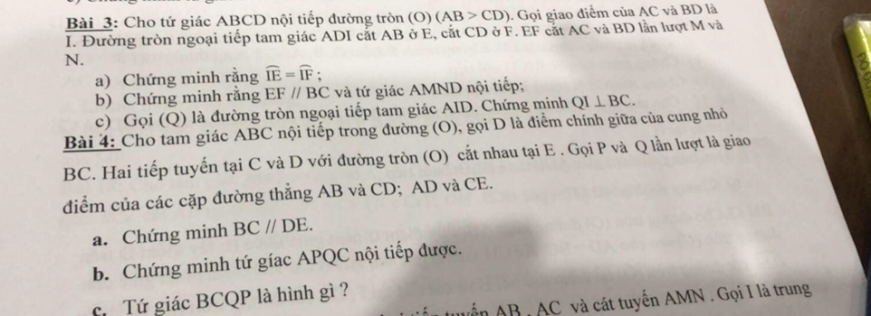 Cho tứ giác ABCD nội tiếp đường tròn (O)(AB>CD). Gọi giao điểm của AC và BD là 
I. Đường tròn ngoại tiếp tam giác ADI cắt AB ở E, cắt CD ở F. EF cắt AC và BD lần lượt M và
N. 
a) Chứng minh rằng widehat IE=widehat IF; 
b) Chứng minh rằng EF//BC và tứ giác AMND nội tiếp; 
c) Gọi (Q) là đường tròn ngoại tiếp tam giác AID. Chứng minh QI⊥ BC. 
Bài 4: Cho tam giác ABC nội tiếp trong đường (O), gọi D là điểm chính giữa của cung nhỏ
BC. Hai tiếp tuyến tại C và D với đường tròn (O) cắt nhau tại E. Gọi P và Q lần lượt là giao 
điểm của các cặp đường thẳng AB và CD; AD và CE. 
a. Chứng minh BC//DE. 
b. Chứng minh tứ gíac APQC nội tiếp được. 
c Tứ giác BCQP là hình gì ? 
Nển AB , AC và cát tuyến AMN. Gọi I là trung