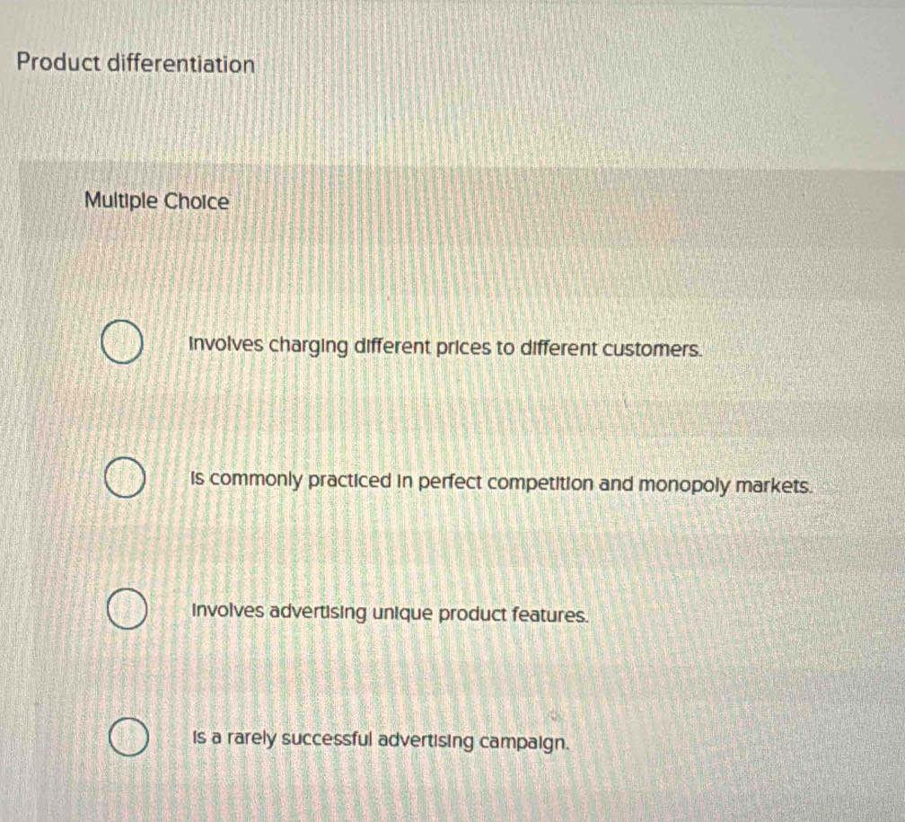 Product differentiation
Multiple Choice
involves charging different prices to different customers.
is commonly practiced in perfect competition and monopoly markets.
involves advertising unique product features.
is a rarely successful advertising campaign.