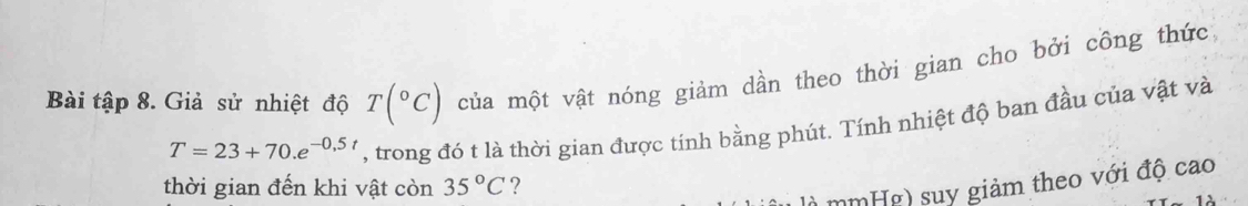 Bài tập 8. Giả sử nhiệt độ T(^circ C) của một vật nóng giảm dần theo thời gian cho bởi công thức
T=23+70.e^(-0.5t) , trong đó t là thời gian được tính bằng phút. Tính nhiệt độ ban đầu của vật và 
thời gian đến khi vật còn 35°C ? 
là mmHg) suy giảm theo với độ cao